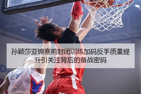 孙颖莎亚锦赛前封闭训练加码反手质量提升引关注背后的备战密码